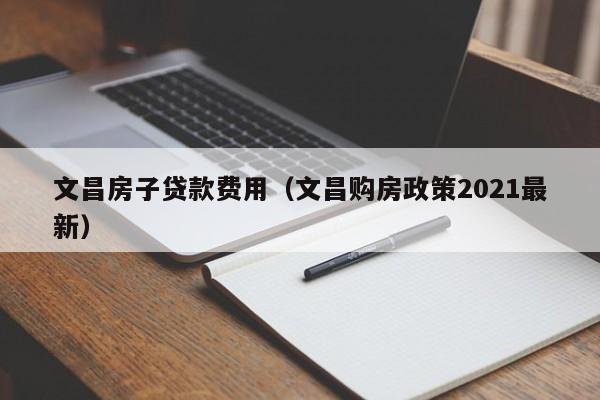 文昌房子贷款费用（文昌购房政策2021最新）