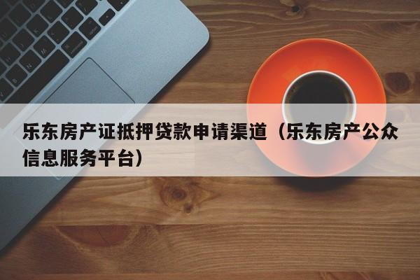 乐东房产证抵押贷款申请渠道（乐东房产公众信息服务平台）